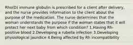 Rho(D) immune globulin is prescribed for a client after delivery, and the nurse provides information to the client about the purpose of the medication. The nurse determines that the woman understands the purpose if the woman states that it will protect her next baby from which condition? 1.Having Rh-positive blood 2.Developing a rubella infection 3.Developing physiological jaundice 4.Being affected by Rh incompatibility