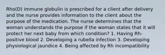 Rho(D) immune globulin is prescribed for a client after delivery and the nurse provides information to the client about the purpose of the medication. The nurse determines that the woman understands the purpose if the woman states that it will protect her next baby from which condition? 1. Having Rh-positive blood 2. Developing a rubella infection 3. Developing physiological jaundice 4. Being affected by Rh incompatibility