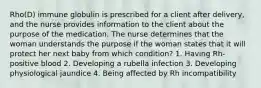 Rho(D) immune globulin is prescribed for a client after delivery, and the nurse provides information to the client about the purpose of the medication. The nurse determines that the woman understands the purpose if the woman states that it will protect her next baby from which condition? 1. Having Rh-positive blood 2. Developing a rubella infection 3. Developing physiological jaundice 4. Being affected by Rh incompatibility