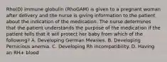 Rho(D) immune globulin (RhoGAM) is given to a pregnant woman after delivery and the nurse is giving information to the patient about the indication of the medication. The nurse determines that the patient understands the purpose of the medication if the patient tells that it will protect her baby from which of the following? A. Developing German Measles. B. Developing Pernicious anemia. C. Developing Rh incompatibility. D. Having an RH+ blood