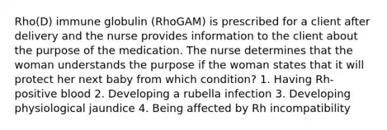 Rho(D) immune globulin (RhoGAM) is prescribed for a client after delivery and the nurse provides information to the client about the purpose of the medication. The nurse determines that the woman understands the purpose if the woman states that it will protect her next baby from which condition? 1. Having Rh-positive blood 2. Developing a rubella infection 3. Developing physiological jaundice 4. Being affected by Rh incompatibility