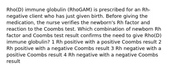 Rho(D) immune globulin (RhoGAM) is prescribed for an Rh-negative client who has just given birth. Before giving the medication, the nurse verifies the newborn's Rh factor and reaction to the Coombs test. Which combination of newborn Rh factor and Coombs test result confirms the need to give Rho(D) immune globulin? 1 Rh positive with a positive Coombs result 2 Rh positive with a negative Coombs result 3 Rh negative with a positive Coombs result 4 Rh negative with a negative Coombs result