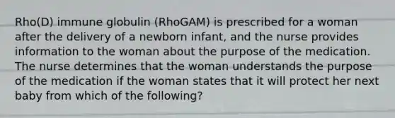 Rho(D) immune globulin (RhoGAM) is prescribed for a woman after the delivery of a newborn infant, and the nurse provides information to the woman about the purpose of the medication. The nurse determines that the woman understands the purpose of the medication if the woman states that it will protect her next baby from which of the following?