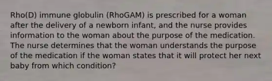 Rho(D) immune globulin (RhoGAM) is prescribed for a woman after the delivery of a newborn infant, and the nurse provides information to the woman about the purpose of the medication. The nurse determines that the woman understands the purpose of the medication if the woman states that it will protect her next baby from which condition?