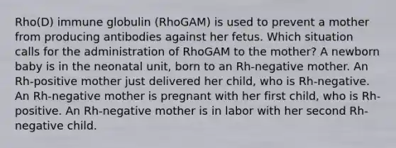 Rho(D) immune globulin (RhoGAM) is used to prevent a mother from producing antibodies against her fetus. Which situation calls for the administration of RhoGAM to the mother? A newborn baby is in the neonatal unit, born to an Rh-negative mother. An Rh-positive mother just delivered her child, who is Rh-negative. An Rh-negative mother is pregnant with her first child, who is Rh-positive. An Rh-negative mother is in labor with her second Rh-negative child.