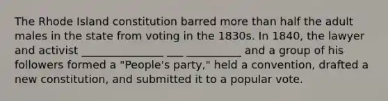 The Rhode Island constitution barred <a href='https://www.questionai.com/knowledge/keWHlEPx42-more-than' class='anchor-knowledge'>more than</a> half the adult males in the state from voting in the 1830s. In 1840, the lawyer and activist _______________ ___ __________ and a group of his followers formed a "People's party," held a convention, drafted a new constitution, and submitted it to a popular vote.