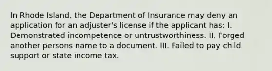 In Rhode Island, the Department of Insurance may deny an application for an adjuster's license if the applicant has: I. Demonstrated incompetence or untrustworthiness. II. Forged another persons name to a document. III. Failed to pay child support or state income tax.