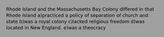 Rhode Island and the Massachusetts Bay Colony differed in that Rhode Island a)practiced a policy of separation of church and state b)was a royal colony c)lacked religious freedom d)was located in New England. e)was a theocracy