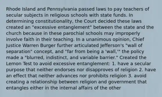 Rhode Island and Pennsylvania passed laws to pay teachers of secular subjects in religious schools with state funds. In determining constitutionality, the Court decided these laws created an "excessive entanglement" between the state and the church because in these parochial schools may improperly involve faith in their teaching. In a unanimous opinion, Chief Justice Warren Burger further articulated Jefferson's "wall of separation" concept, and "far from being a 'wall,'" the policy made a "blurred, indistinct, and variable barrier." Created the Lemon Test to avoid excessive entanglement: 1. have a secular purpose that neither endorses nor disapproves of religion 2. have an effect that neither advances nor prohibits religion 3. avoid creating a relationship between religion and government that entangles either in the internal affairs of the other