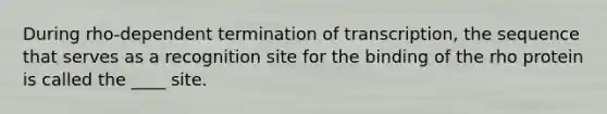 During rho-dependent termination of transcription, the sequence that serves as a recognition site for the binding of the rho protein is called the ____ site.