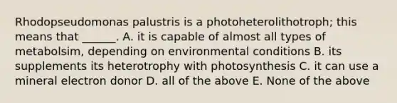 Rhodopseudomonas palustris is a photoheterolithotroph; this means that ______. A. it is capable of almost all types of metabolsim, depending on environmental conditions B. its supplements its heterotrophy with photosynthesis C. it can use a mineral electron donor D. all of the above E. None of the above