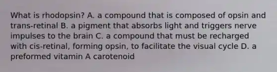 What is rhodopsin? A. a compound that is composed of opsin and trans-retinal B. a pigment that absorbs light and triggers nerve impulses to the brain C. a compound that must be recharged with cis-retinal, forming opsin, to facilitate the visual cycle D. a preformed vitamin A carotenoid