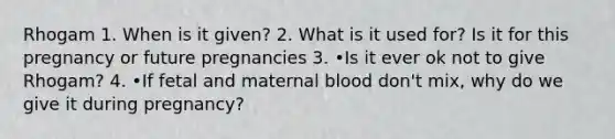 Rhogam 1. When is it given? 2. What is it used for? Is it for this pregnancy or future pregnancies 3. •Is it ever ok not to give Rhogam? 4. •If fetal and maternal blood don't mix, why do we give it during pregnancy?