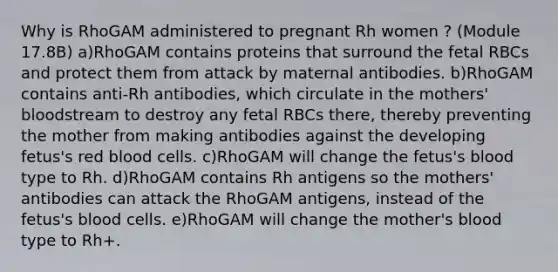 Why is RhoGAM administered to pregnant Rh women ? (Module 17.8B) a)RhoGAM contains proteins that surround the fetal RBCs and protect them from attack by maternal antibodies. b)RhoGAM contains anti-Rh antibodies, which circulate in the mothers' bloodstream to destroy any fetal RBCs there, thereby preventing the mother from making antibodies against the developing fetus's red blood cells. c)RhoGAM will change the fetus's blood type to Rh. d)RhoGAM contains Rh antigens so the mothers' antibodies can attack the RhoGAM antigens, instead of the fetus's blood cells. e)RhoGAM will change the mother's blood type to Rh+.