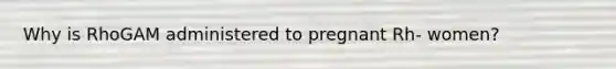 Why is RhoGAM administered to pregnant Rh- women?