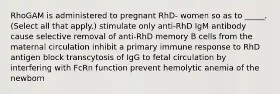 RhoGAM is administered to pregnant RhD- women so as to _____. (Select all that apply.) stimulate only anti-RhD IgM antibody cause selective removal of anti-RhD memory B cells from the maternal circulation inhibit a primary immune response to RhD antigen block transcytosis of IgG to fetal circulation by interfering with FcRn function prevent hemolytic anemia of the newborn