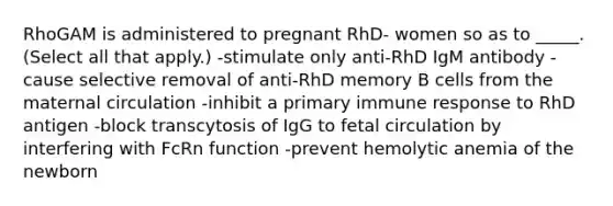 RhoGAM is administered to pregnant RhD- women so as to _____. (Select all that apply.) -stimulate only anti-RhD IgM antibody -cause selective removal of anti-RhD memory B cells from the maternal circulation -inhibit a primary immune response to RhD antigen -block transcytosis of IgG to fetal circulation by interfering with FcRn function -prevent hemolytic anemia of the newborn