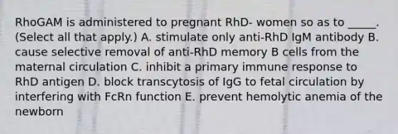 RhoGAM is administered to pregnant RhD- women so as to _____. (Select all that apply.) A. stimulate only anti-RhD IgM antibody B. cause selective removal of anti-RhD memory B cells from the maternal circulation C. inhibit a primary immune response to RhD antigen D. block transcytosis of IgG to fetal circulation by interfering with FcRn function E. prevent hemolytic anemia of the newborn