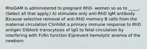 RhoGAM is administered to pregnant RhD- women so as to _____. (Select all that apply.) A) stimulate only anti-RhD IgM antibody B)cause selective removal of anti-RhD memory B cells from the maternal circulation C)inhibit a primary immune response to RhD antigen D)block transcytosis of IgG to fetal circulation by interfering with FcRn function E)prevent hemolytic anemia of the newborn