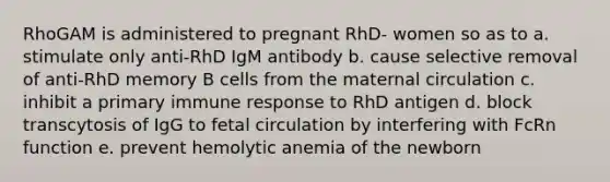 RhoGAM is administered to pregnant RhD- women so as to a. stimulate only anti-RhD IgM antibody b. cause selective removal of anti-RhD memory B cells from the maternal circulation c. inhibit a primary immune response to RhD antigen d. block transcytosis of IgG to fetal circulation by interfering with FcRn function e. prevent hemolytic anemia of the newborn