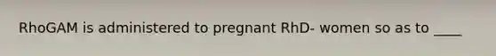 RhoGAM is administered to pregnant RhD- women so as to ____