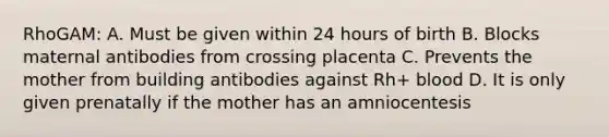 RhoGAM: A. Must be given within 24 hours of birth B. Blocks maternal antibodies from crossing placenta C. Prevents the mother from building antibodies against Rh+ blood D. It is only given prenatally if the mother has an amniocentesis