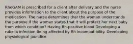 RhoGAM is prescribed for a client after delivery and the nurse provides information to the client about the purpose of the medication. The nurse determines that the woman understands the purpose if the woman states that it will protect her next baby from which condition? Having Rh-positive blood Developing a rubella infection Being affected by Rh incompatibility. Developing physiological jaundice