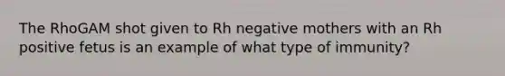 The RhoGAM shot given to Rh negative mothers with an Rh positive fetus is an example of what type of immunity?