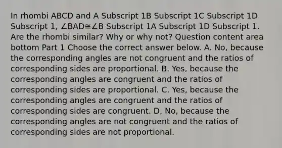 In rhombi ABCD and A Subscript 1B Subscript 1C Subscript 1D Subscript 1​, ∠BAD≅∠B Subscript 1A Subscript 1D Subscript 1. Are the rhombi​ similar? Why or why​ not? Question content area bottom Part 1 Choose the correct answer below. A. ​No, because the <a href='https://www.questionai.com/knowledge/kPNuMJUd1A-corresponding-angles' class='anchor-knowledge'>corresponding angles</a> are not congruent and the ratios of <a href='https://www.questionai.com/knowledge/khiPmlgSKS-corresponding-sides' class='anchor-knowledge'>corresponding sides</a> are proportional. B. ​Yes, because the corresponding angles are congruent and the ratios of corresponding sides are proportional. C. ​Yes, because the corresponding angles are congruent and the ratios of corresponding sides are congruent. D. ​No, because the corresponding angles are not congruent and the ratios of corresponding sides are not proportional.