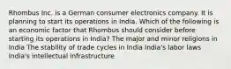 Rhombus Inc. is a German consumer electronics company. It is planning to start its operations in India. Which of the following is an economic factor that Rhombus should consider before starting its operations in India? The major and minor religions in India The stability of trade cycles in India India's labor laws India's intellectual infrastructure