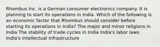 Rhombus Inc. is a German consumer electronics company. It is planning to start its operations in India. Which of the following is an economic factor that Rhombus should consider before starting its operations in India? The major and minor religions in India The stability of trade cycles in India India's labor laws India's intellectual infrastructure