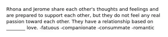 Rhona and Jerome share each other's thoughts and feelings and are prepared to support each other, but they do not feel any real passion toward each other. They have a relationship based on ________ love. -fatuous -companionate -consummate -romantic