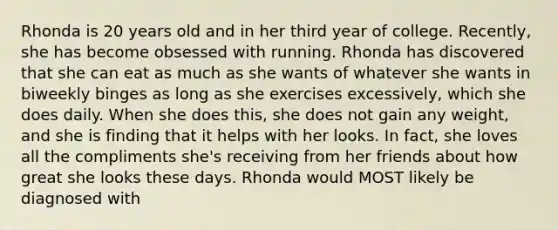 Rhonda is 20 years old and in her third year of college. Recently, she has become obsessed with running. Rhonda has discovered that she can eat as much as she wants of whatever she wants in biweekly binges as long as she exercises excessively, which she does daily. When she does this, she does not gain any weight, and she is finding that it helps with her looks. In fact, she loves all the compliments she's receiving from her friends about how great she looks these days. Rhonda would MOST likely be diagnosed with