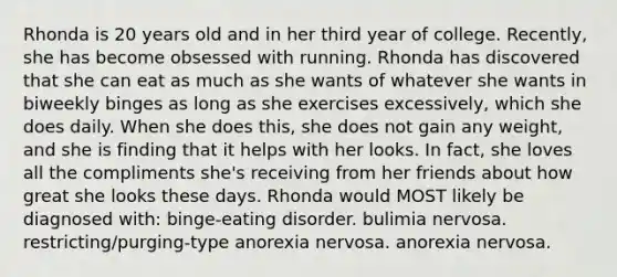 Rhonda is 20 years old and in her third year of college. Recently, she has become obsessed with running. Rhonda has discovered that she can eat as much as she wants of whatever she wants in biweekly binges as long as she exercises excessively, which she does daily. When she does this, she does not gain any weight, and she is finding that it helps with her looks. In fact, she loves all the compliments she's receiving from her friends about how great she looks these days. Rhonda would MOST likely be diagnosed with: binge-eating disorder. bulimia nervosa. restricting/purging-type anorexia nervosa. anorexia nervosa.