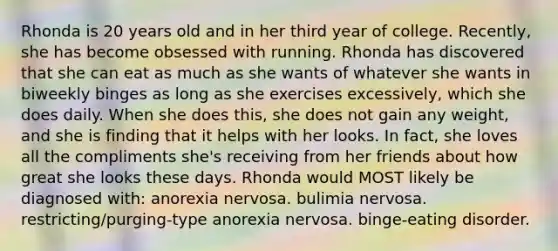 Rhonda is 20 years old and in her third year of college. Recently, she has become obsessed with running. Rhonda has discovered that she can eat as much as she wants of whatever she wants in biweekly binges as long as she exercises excessively, which she does daily. When she does this, she does not gain any weight, and she is finding that it helps with her looks. In fact, she loves all the compliments she's receiving from her friends about how great she looks these days. Rhonda would MOST likely be diagnosed with: anorexia nervosa. bulimia nervosa. restricting/purging-type anorexia nervosa. binge-eating disorder.