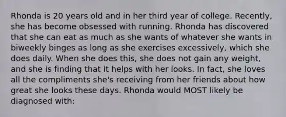 Rhonda is 20 years old and in her third year of college. Recently, she has become obsessed with running. Rhonda has discovered that she can eat as much as she wants of whatever she wants in biweekly binges as long as she exercises excessively, which she does daily. When she does this, she does not gain any weight, and she is finding that it helps with her looks. In fact, she loves all the compliments she's receiving from her friends about how great she looks these days. Rhonda would MOST likely be diagnosed with: