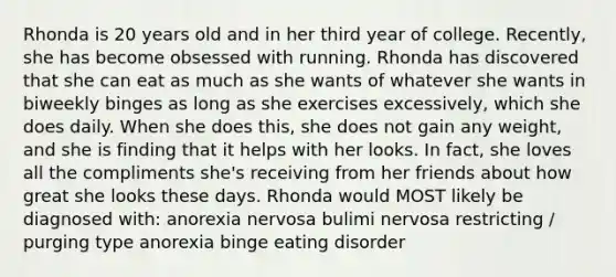 Rhonda is 20 years old and in her third year of college. Recently, she has become obsessed with running. Rhonda has discovered that she can eat as much as she wants of whatever she wants in biweekly binges as long as she exercises excessively, which she does daily. When she does this, she does not gain any weight, and she is finding that it helps with her looks. In fact, she loves all the compliments she's receiving from her friends about how great she looks these days. Rhonda would MOST likely be diagnosed with: anorexia nervosa bulimi nervosa restricting / purging type anorexia binge eating disorder