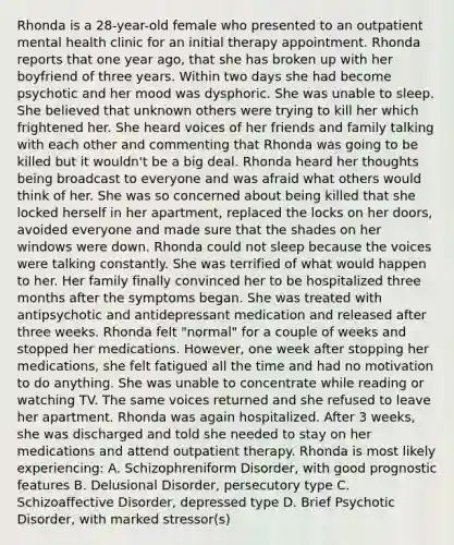 Rhonda is a 28-year-old female who presented to an outpatient mental health clinic for an initial therapy appointment. Rhonda reports that one year ago, that she has broken up with her boyfriend of three years. Within two days she had become psychotic and her mood was dysphoric. She was unable to sleep. She believed that unknown others were trying to kill her which frightened her. She heard voices of her friends and family talking with each other and commenting that Rhonda was going to be killed but it wouldn't be a big deal. Rhonda heard her thoughts being broadcast to everyone and was afraid what others would think of her. She was so concerned about being killed that she locked herself in her apartment, replaced the locks on her doors, avoided everyone and made sure that the shades on her windows were down. Rhonda could not sleep because the voices were talking constantly. She was terrified of what would happen to her. Her family finally convinced her to be hospitalized three months after the symptoms began. She was treated with antipsychotic and antidepressant medication and released after three weeks. Rhonda felt "normal" for a couple of weeks and stopped her medications. However, one week after stopping her medications, she felt fatigued all the time and had no motivation to do anything. She was unable to concentrate while reading or watching TV. The same voices returned and she refused to leave her apartment. Rhonda was again hospitalized. After 3 weeks, she was discharged and told she needed to stay on her medications and attend outpatient therapy. Rhonda is most likely experiencing: A. Schizophreniform Disorder, with good prognostic features B. Delusional Disorder, persecutory type C. Schizoaffective Disorder, depressed type D. Brief Psychotic Disorder, with marked stressor(s)