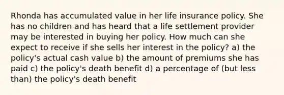 Rhonda has accumulated value in her life insurance policy. She has no children and has heard that a life settlement provider may be interested in buying her policy. How much can she expect to receive if she sells her interest in the policy? a) the policy's actual cash value b) the amount of premiums she has paid c) the policy's death benefit d) a percentage of (but less than) the policy's death benefit