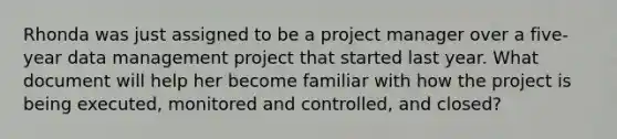 Rhonda was just assigned to be a project manager over a five-year data management project that started last year. What document will help her become familiar with how the project is being executed, monitored and controlled, and closed?