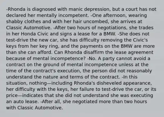 -Rhonda is diagnosed with manic depression, but a court has not declared her mentally incompetent. -One afternoon, wearing shabby clothes and with her hair uncombed, she arrives at Classic Automotive. -After two hours of negotiations, she trades in her Honda Civic and signs a lease for a BMW. -She does not test-drive the new car, she has difficulty removing the Civic's keys from her key ring, and the payments on the BMW are more than she can afford. Can Rhonda disaffirm the lease agreement because of mental incompetence? -No. A party cannot avoid a contract on the ground of mental incompetence unless at the time of the contract's execution, the person did not reasonably understand the nature and terms of the contract. -In this situation, nothing—including Rhonda's disheveled appearance, her difficulty with the keys, her failure to test-drive the car, or its price—indicates that she did not understand she was executing an auto lease. -After all, she negotiated more than two hours with Classic Automotive.