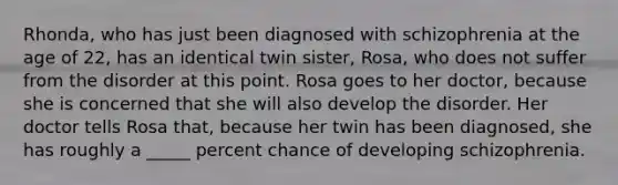 Rhonda, who has just been diagnosed with schizophrenia at the age of 22, has an identical twin sister, Rosa, who does not suffer from the disorder at this point. Rosa goes to her doctor, because she is concerned that she will also develop the disorder. Her doctor tells Rosa that, because her twin has been diagnosed, she has roughly a _____ percent chance of developing schizophrenia.