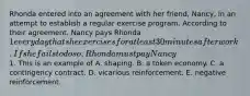 Rhonda entered into an agreement with her friend, Nancy, in an attempt to establish a regular exercise program. According to their agreement, Nancy pays Rhonda 1 every day that she exercises for at least 30 minutes after work. If she fails to do so, Rhonda must pay Nancy1. This is an example of A. shaping. B. a token economy. C. a contingency contract. D. vicarious reinforcement. E. negative reinforcement.