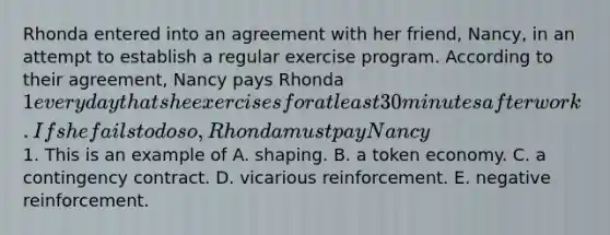 Rhonda entered into an agreement with her friend, Nancy, in an attempt to establish a regular exercise program. According to their agreement, Nancy pays Rhonda 1 every day that she exercises for at least 30 minutes after work. If she fails to do so, Rhonda must pay Nancy1. This is an example of A. shaping. B. a token economy. C. a contingency contract. D. vicarious reinforcement. E. negative reinforcement.