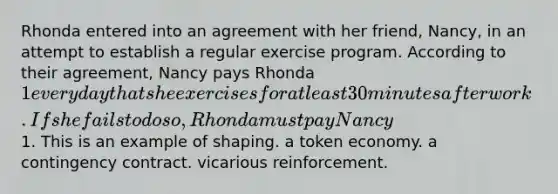 Rhonda entered into an agreement with her friend, Nancy, in an attempt to establish a regular exercise program. According to their agreement, Nancy pays Rhonda 1 every day that she exercises for at least 30 minutes after work. If she fails to do so, Rhonda must pay Nancy1. This is an example of shaping. a token economy. a contingency contract. vicarious reinforcement.