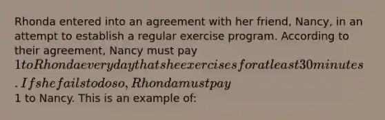 Rhonda entered into an agreement with her friend, Nancy, in an attempt to establish a regular exercise program. According to their agreement, Nancy must pay 1 to Rhonda every day that she exercises for at least 30 minutes. If she fails to do so, Rhonda must pay1 to Nancy. This is an example of: