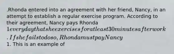 .Rhonda entered into an agreement with her friend, Nancy, in an attempt to establish a regular exercise program. According to their agreement, Nancy pays Rhonda 1 every day that she exercises for at least 30 minutes after work. If she fails to do so, Rhonda must pay Nancy1. This is an example of