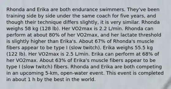 Rhonda and Erika are both endurance swimmers. They've been training side by side under the same coach for five years, and though their technique differs slightly, it is very similar. Rhonda weighs 58 kg (128 lb). Her VO2max is 2.2 L/min. Rhonda can perform at about 80% of her VO2max, and her lactate threshold is slightly higher than Erika's. About 67% of Rhonda's muscle fibers appear to be type I (slow twitch). Erika weighs 55.5 kg (122 lb). Her VO2max is 2.5 L/min. Erika can perform at 68% of her VO2max. About 63% of Erika's muscle fibers appear to be type I (slow twitch) fibers. Rhonda and Erika are both competing in an upcoming 5-km, open-water event. This event is completed in about 1 h by the best in the world.