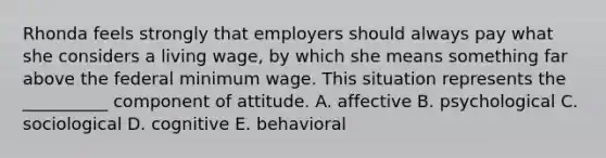 Rhonda feels strongly that employers should always pay what she considers a living​ wage, by which she means something far above the federal minimum wage. This situation represents the​ __________ component of attitude. A. affective B. psychological C. sociological D. cognitive E. behavioral