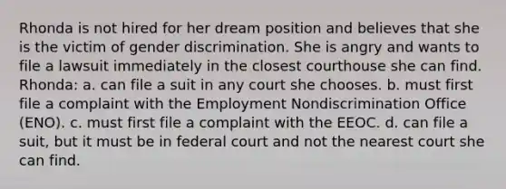 Rhonda is not hired for her dream position and believes that she is the victim of gender discrimination. She is angry and wants to file a lawsuit immediately in the closest courthouse she can find. Rhonda: a. can file a suit in any court she chooses. b. must first file a complaint with the Employment Nondiscrimination Office (ENO). c. must first file a complaint with the EEOC. d. can file a suit, but it must be in federal court and not the nearest court she can find.